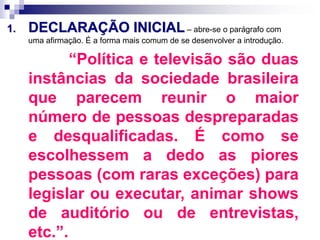1. DECLARAÇÃO INICIAL – abre-se o parágrafo com
uma afirmação. É a forma mais comum de se desenvolver a introdução.
“Política e televisão são duas
instâncias da sociedade brasileira
que parecem reunir o maior
número de pessoas despreparadas
e desqualificadas. É como se
escolhessem a dedo as piores
pessoas (com raras exceções) para
legislar ou executar, animar shows
de auditório ou de entrevistas,
etc.”.
 