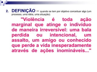 2. DEFINIÇÃO – quando se tem por objetivo conceituar algo (um
processo, uma idéia, uma situação):
"Violência é toda ação
marginal que atinge o indivíduo
de maneira irreversível: uma bala
perdida ou intencional, um
assalto, um amigo ou conhecido
que perde a vida inesperadamente
através de ações inomináveis..."
 