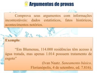 Comprova seus argumentos com informações
incontestáveis: dados estatísticos, fatos históricos,
acontecimentos notórios.
Exemplo:
“Em Blumenau, 114.000 residências têm acesso à
água tratada, mas apenas 1.014 possuem tratamento de
esgoto”
(Ivan Naatz. Saneamento básico.
Florianópolis, 4 de setembro, ed. 7.816).
 