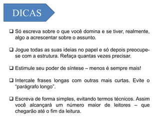 DICAS
 Só escreva sobre o que você domina e se tiver, realmente,
algo a acrescentar sobre o assunto.
 Jogue todas as suas ideias no papel e só depois preocupe-
se com a estrutura. Refaça quantas vezes precisar.
 Estimule seu poder de síntese – menos é sempre mais!
 Intercale frases longas com outras mais curtas. Evite o
“parágrafo longo”.
 Escreva de forma simples, evitando termos técnicos. Assim
você alcançará um número maior de leitores – que
chegarão até o fim da leitura.
 