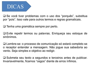 DICAS
 Se você tiver problemas com o uso dos “porquês”, substitua
por “pois”. Isso vale para outros termos e regras gramaticais.
 Tenha uma gramática sempre por perto.
 Evite repetir termos ou palavras. Enriqueça seu estoque de
sinônimos.
 Lembre-se: o processo de comunicação só estará completo se
o receptor entender a mensagem. Não jogue sua sabedoria ao
vento. Seja simples e objetivo ao redigir.
 Submeta seu texto a segundos e terceiros antes de publicar.
Invariavelmente, ficamos “cegos” diante de erros ínfimos.
 