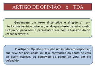 ARTIGO DE OPINIÃO x TDA
Geralmente um texto dissertativo é dirigido a um
interlocutor genérico universal, sendo que o texto dissertativo não
está preocupado com a persuasão e sim, com a transmissão de
um conhecimento.
O Artigo de Opinião pressupõe um interlocutor específico,
que deve ser persuadido, ou seja, convencido do ponto de vista
de quem escreve, ou demovido do ponto de vista por ele
defendido.
 