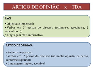 ARTIGO DE OPINIÃO x TDA
TDA:
• Objetivo e Impessoal;
• Verbos em 3ª pessoa do discurso (estima-se, acredita-se, é
necessário...);
• Linguagem mais informativa
ARTIGO DE OPINIÃO:
• Subjetivo e pessoal;
• Verbos em 1ª pessoa do discurso (na minha opinião, eu penso,
conforme suponho);
• Linguagem simples, acessível.
 