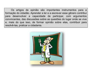 Os artigos de opinião são importantes instrumentos para a
formação do cidadão. Aprender a ler e a escrever esse gênero contribui
para desenvolver a capacidade de participar, com argumentos
convincentes, das discussões sobre as questões do lugar onde se vive
e, mais do que isso, de formar opinião sobre elas, contribuir para
resolvê-las, praticar a cidadania.
 