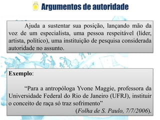 Ajuda a sustentar sua posição, lançando mão da
voz de um especialista, uma pessoa respeitável (líder,
artista, político), uma instituição de pesquisa considerada
autoridade no assunto.
Exemplo:
“Para a antropóloga Yvone Maggie, professora da
Universidade Federal do Rio de Janeiro (UFRJ), instituir
o conceito de raça só traz sofrimento”
(Folha de S. Paulo, 7/7/2006).
 