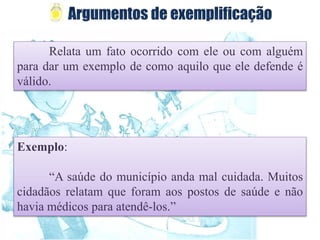 Relata um fato ocorrido com ele ou com alguém
para dar um exemplo de como aquilo que ele defende é
válido.
Exemplo:
“A saúde do município anda mal cuidada. Muitos
cidadãos relatam que foram aos postos de saúde e não
havia médicos para atendê-los.”
 
