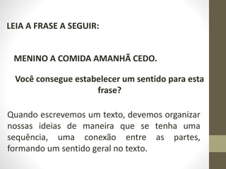 LEIA A FRASE A SEGUIR:
MENINO A COMIDA AMANHÃ CEDO.
Você consegue estabelecer um sentido para esta
frase?
Quando escrevemos um texto, devemos organizar
nossas ideias de maneira que se tenha uma
sequência, uma conexão entre as partes,
formando um sentido geral no texto.
 