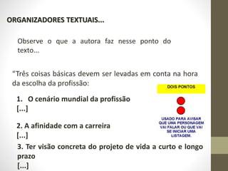 ORGANIZADORES TEXTUAIS...
Observe o que a autora faz nesse ponto do
texto...
“Três coisas básicas devem ser levadas em conta na hora
da escolha da profissão:
1. O cenário mundial da profissão
[...]
2. A afinidade com a carreira
[...]
3. Ter visão concreta do projeto de vida a curto e longo
prazo
[...]
 