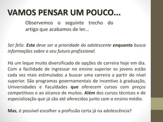Ser feliz. Esta deve ser a prioridade do adolescente enquanto busca
informações sobre o seu futuro profissional.
Há um leque muito diversificado de opções de carreira hoje em dia.
Com a facilidade de ingressar no ensino superior os jovens estão
cada vez mais estimulados a buscar uma carreira a partir do nível
superior. São programas governamentais de incentivo à graduação,
Universidades e Faculdades que oferecem cursos com preços
competitivos e ao alcance de muitos. Além dos cursos técnicos e de
especialização que já são até oferecidos junto com o ensino médio.
Mas, é possível escolher a profissão certa já na adolescência?
VAMOS PENSAR UM POUCO...
Observemos o seguinte trecho do
artigo que acabamos de ler...
 