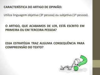 CARACTERÍSTICA DO ARTIGO DE OPINIÃO:
Utiliza linguagem objetiva (3ª pessoa) ou subjetiva (1ª pessoa).
O ARTIGO, QUE ACABAMOS DE LER, ESTÁ ESCRITO EM
PRIMEIRA OU EM TERCEIRA PESSOA?
ESSA ESTRATÉGIA TRAZ ALGUMA CONSEQUÊNCIA PARA
COMPREENSÃO DO TEXTO?
 