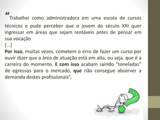 “Trabalhei como administradora em uma escola de cursos
técnicos e pude perceber que o jovem do século XXI quer
ingressar em áreas que sejam rentáveis antes de pensar em
sua vocação
[...]
Por isso, muitas vezes, cometem o erro de fazer um curso por
ouvir dizer que a área de atuação está em alta, ou seja, que é a
carreira do momento. E com isso acabam saindo “toneladas”
de egressos para o mercado, que não consegue absorver a
demanda destes profissionais”.
 