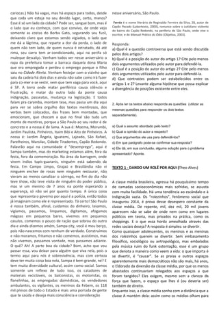 cariocas.) Não há vagas, mas há espaço para todos, desde
que cada um esteja no seu devido lugar, certo, manos?
Esse é só um lado da cidade? Pode ser, sangue bom, mas é
o lado que eu conheço, com que convivo, de onde vejo
somente as costas do Borba Gato, segurando seu fuzil,
deixando claro que estamos sendo vigiados, o lado que
me dá a lágrima, que reparte a dor da perda, o lado de
quem não tem lado, de quem nunca é retratado, dá até
rima, seu carro tem ar-condicionado, aqui na perifa só
muleque descalço. Venham todos ver nesse aniversário o
rapa da prefeitura tomar a barraca daquela dona Maria
que era empregada e perdeu o emprego porque o filho
saiu no Cidade Alerta. Venham festejar com o vizinho que
saiu da cadeia há dois dias e ainda não sabe como irá fazer
para co-mer e se vestir, vem que tem vaga para você, aqui
é SP. A terra onde matar periférico causa silêncio e
frustração, e matar do outro lado da ponte causa
indignação, passeatas, mudança na legislação. E todos
falam pra caramba, montam tese, mas passa um dia aqui
para ver se sobra orgulho dos textos mentirosos, dos
verbos bem colocados, das frases bem montadas, que
emocionam, que chocam e que no final são tudo um
monte de mentiras, porque a São Paulo ao seu redor é de
concreto e a nossa é de lama. A sua é: Moema, Morumbi,
Jardim Paulista, Pinheiros, Itaim Bibi e Alto de Pinheiros. A
nossa é: Jardim Ângela, Iguatemi, Lajeado, São Rafael,
Parelheiros, Marsilac, Cidade Tiradentes, Capão Redondo.
Palavrão aqui na comunidade é “desemprego”, aqui é
Sampa também, mas do marketing estamos além, fora da
festa, fora da comemoração. Na área da barragem, onde
vivem índios tupis-guaranis, ninguém está sabendo da
festa. Em Campo Limpo, Grajaú e Brasilândia não vi
ninguém encher de rosas nem ninguém restaurar, não
vieram ao menos canalizar o córrego, no fim do dia não
teve show, não teve visita de ninguém do poder público,
mas vi um menino de 7 anos na ponte esperando a
esperança, só não sei por quanto tempo. A única coisa
que representa o governo por aqui é a polícia, então todos
já imaginam como ele é representado. Tá certo! São Paulo
é nossa também, afinal, cuidamos do dinheiro, lavamos,
vigiamos, passamos, limpamos, digitamos, afogamos
mágoas em pequenos bares, vivemos em pequenos
casulos, comemos o pouco de ração que sobrou do outro
dia e ainda dizemos amém, Sampa city, você é meu berço,
pois não nascemos com nenhum de verdade. Construímos
e não moramos, fritamos e não comemos, assistimos, mas
não vivemos, passamos vontade, mas passamos adiante.
O quê? Ah! A parte boa da cidade? Bom, acho que vou
passar essa, vou deixar para alguém que viva nela, pois o
termo aqui para nós é sobrevivência, mas com certeza
deve ter muita coisa boa nela, Sampa é bem grande, né? E
tem muita diversidade cultural, assim como social. Somos
somente um reflexo de tudo isso, os catadores de
materiais recicláveis, os balconistas, os motoristas, os
flanelinhas, as empregadas domésticas, os vendedores
ambulantes, os vigilantes, os meninos da Febem, os 118
mil presos de todo o Estado e mais uma porrada de gente
que te saúda e deseja mais consciência e consideração
nesse aniversário, São Paulo.
Ferréz é o nome literário de Reginaldo Ferreira da Silva, 28, autor de
Capão Pecado (Labortexto, 2000), romance sobre o cotidiano violento
do bairro do Capão Redondo, na periferia de São Paulo, onde vive o
escritor, e de Manual Prático do Ódio (Objetiva, 2003).
Responda:
a) Qual é a questão controversa que está sendo discutida
pelos dois artigos?
b) Qual é a posição do autor do artigo 1? Cite pelo menos
dois argumentos utilizados pelo autor para defendê-la.
c) Qual é a posição do autor do artigo 2? Cite pelo menos
dois argumentos utilizados pelo autor para defendê-la.
d) Que contrastes podem ser estabelecidos entre os
artigos 1 e 2? Levante alguma hipótese que possa explicar
a divergência de posições existente entre eles.
2. Após ler os textos abaixo responda as questões (utilizar as
mesmas questões para responder os dois textos
separadamente).
a) Qual o assunto abordado pelo texto?
b) Qual a opinião do autor a respeito?
c) Que argumentos ele usa para defendê-los?
d) Em que parágrafo pode-se confirmar sua resposta?
e) Ele dá, em sua conclusão, alguma solução para o problema
apresentado? Aponte.
TEXTO 1 - DANDO UM ROLÊ POR AQUI (Theo Alves)
A classe média brasileira, egressa há pouquíssimo tempo
de camadas socioeconômicas mais sofridas, se assusta
com muita facilidade. Há uma tendência ao escândalo e à
indignação vazia. Os “rolezinhos”, fenômeno social que
inaugurou 2014, é prova desse desespero constante da
classe média. De repente, mil, dez mil, 20 mil jovens
aparecem não se sabe de onde nem como em lugares
públicos em teoria, mas privados na prática, como os
shoppings. E o que essa horda amealhada através das
redes sociais deseja? A resposta é simples: se divertir.
Como quaisquer adolescentes, os meninos e as meninas
dos rolezinhos querem se divertir. Sem embasamento
filosófico, sociológico ou antropológico, mas embalados
pela música ruim do funk ostentação, esse é um grupo
que denota a maneira como veem a vida: o que importa é
se divertir, é “causar”. Se as praias e outros espaços
aparentemente mais democráticos não são mais, há anos,
o Eldorado da diversão da classe média, por que os menos
abastados continuariam relegados aos espaços a que
foram tangidos? Eles exigem, mesmo sem a clareza da
força que fazem, o espaço que lhes é (ou deveria ser)
também de direito.
Enquanto isso, a classe média sonha com a distância que a
classe A mantém dela: assim como os médios olham para
 