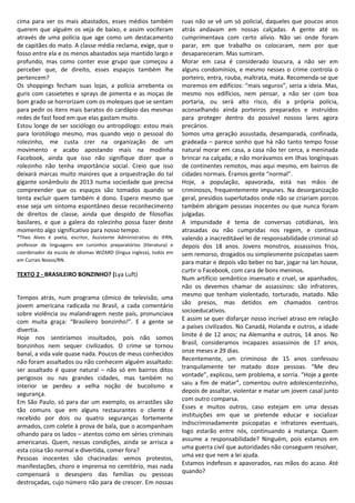 cima para ver os mais abastados, esses médios também
querem que alguém os veja de baixo, e assim vociferam
através de uma polícia que age como um destacamento
de capitães do mato. A classe média reclama, exige, que o
fosso entre ela e os menos abastados seja mantido largo e
profundo, mas como conter esse grupo que começou a
perceber que, de direito, esses espaços também lhe
pertencem?
Os shoppings fecham suas lojas, a polícia arrebenta os
guris com cassetetes e sprays de pimenta e as moças de
bom grado se horrorizam com os moleques que se sentam
para pedir os itens mais baratos do cardápio das mesmas
redes de fast food em que elas gastam muito.
Estou longe de ser sociólogo ou antropólogo: estou mais
para lorotólogo mesmo, mas quando vejo o pessoal do
rolezinho, me custa crer na organização de um
movimento e acabo apostando mais na modinha
Facebook, ainda que isso não signifique dizer que o
rolezinho não tenha importância social. Creio que isso
deixará marcas muito maiores que a orquestração do tal
gigante sonâmbulo de 2013 numa sociedade que precisa
compreender que os espaços são tomados quando se
tenta excluir quem também é dono. Espero mesmo que
esse seja um sintoma espontâneo desse reconhecimento
de direitos de classe, ainda que despido de filosofias
basilares, e que a galera do rolezinho possa fazer deste
momento algo significativo para nosso tempo.
*Theo Alves é poeta, escritor, Assistente Administrativo do IFRN,
professor de linguagens em cursinhos preparatórios (literatura) e
coordenador da escola de idiomas WIZARD (língua inglesa), todos em
em Currais Novos/RN.
TEXTO 2 - BRASILEIRO BONZINHO? (Lya Luft)
Tempos atrás, num programa cômico de televisão, uma
jovem americana radicada no Brasil, a cada comentário
sobre violência ou malandragem neste país, pronunciava
com muita graça: “Brasileiro bonzinho!”. E a gente se
divertia.
Hoje nos sentiríamos insultados, pois não somos
bonzinhos nem sequer civilizados. O crime se tornou
banal, a vida vale quase nada. Poucos de meus conhecidos
não foram assaltados ou não conhecem alguém assaltado:
ser assaltado é quase natural – não só em bairros ditos
perigosos ou nas grandes cidades, mas também no
interior se perdeu a velha noção de bucolismo e
segurança.
Em São Paulo, só para dar um exemplo, os arrastões são
tão comuns que em alguns restaurantes o cliente é
recebido por dois ou quatro seguranças fortemente
armados, com colete à prova de bala, que o acompanham
olhando para os lados – atentos como em séries criminais
americanas. Quem, nessas condições, ainda se arrisca a
esta coisa tão normal e divertida, comer fora?
Pessoas inocentes são chacinadas: vemos protestos,
manifestações, choro e imprensa no cemitério, mas nada
compensará o desespero das famílias ou pessoas
destroçadas, cujo número não para de crescer. Em nossas
ruas não se vê um só policial, daqueles que poucos anos
atrás andavam em nossas calçadas. A gente até os
cumprimentava com certo alívio. Não sei onde foram
parar, em que trabalho os colocaram, nem por que
desapareceram. Mas sumiram.
Morar em casa é considerado loucura, a não ser em
alguns condomínios, e mesmo nesses o crime controla o
porteiro, entra, rouba, maltrata, mata. Recomenda-se que
moremos em edifícios: “mais seguros”, seria a ideia. Mas,
mesmo nos edifícios, nem pensar, a não ser com boa
portaria, ou será alto risco, diz a própria polícia,
aconselhando ainda porteiros preparados e instruídos
para proteger dentro do possível nossos lares agora
precários.
Somos uma geração assustada, desamparada, confinada,
gradeada – parece sonho que há não tanto tempo fosse
natural morar em casa, a casa não ter cerca, a meninada
brincar na calçada; e não morávamos em ilhas longínquas
de continentes remotos, mas aqui mesmo, em bairros de
cidades normais. Éramos gente “normal”.
Hoje, a população, apavorada, está nas mãos de
criminosos, frequentemente impunes. Na desorganização
geral, presídios superlotados onde não se criariam porcos
também abrigam pessoas inocentes ou que nunca foram
julgadas.
A impunidade é tema de conversas cotidianas, leis
atrasadas ou não cumpridas nos regem, e continua
valendo a inacreditável lei de responsabilidade criminal só
depois dos 18 anos. Jovens monstros, assassinos frios,
sem remorso, drogados ou simplesmente psicopatas saem
para matar e depois vão beber no bar, jogar na lan house,
curtir o Facebook, com cara de bons meninos.
Num artifício semântico insensato e cruel, se apanhados,
não os devemos chamar de assassinos: são infratores,
mesmo que tenham violentado, torturado, matado. Não
são presos, mas detidos em chamados centros
socioeducativos.
E assim se quer disfarçar nosso incrível atraso em relação
a países civilizados. No Canadá, Holanda e outros, a idade
limite é de 12 anos; na Alemanha e outros, 14 anos. No
Brasil, consideramos incapazes assassinos de 17 anos,
onze meses e 29 dias.
Recentemente, um criminoso de 15 anos confessou
tranquilamente ter matado doze pessoas. “Me deu
vontade”, explicou, sem problema, e sorria. “Hoje a gente
saiu a fim de matar”, comentou outro adolescentezinho,
depois de assaltar, violentar e matar um jovem casal junto
com outro comparsa.
Esses e muitos outros, caso estejam em uma dessas
instituições em que se pretende educar e socializar
indiscriminadamente psicopatas e infratores eventuais,
logo estarão entre nós, continuando a matança. Quem
assume a responsabilidade? Ninguém, pois estamos em
uma guerra civil que autoridades não conseguem resolver,
uma vez que nem a lei ajuda.
Estamos indefesos e apavorados, nas mãos do acaso. Até
quando?
 