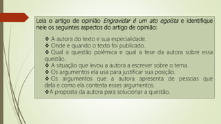 Leia o artigo de opinião Engravidar é um ato egoísta e identifique
nele os seguintes aspectos do artigo de opinião:
 A autora do texto e sua especialidade.
 Onde e quando o texto foi publicado.
 Qual a questão polêmica e qual a tese da autora sobre essa
questão.
 A situação que levou a autora a escrever sobre o tema.
 Os argumentos ela usa para justificar sua posição.
 Os argumentos que a autora apresenta de pessoas que
dela e como ela contesta esses argumentos.
A proposta da autora para solucionar a questão.
 
