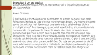 Engravidar é um ato egoísta
Desde a desinformação entre os mais pobres até a irresponsabilidade de
de classe média.
Karen Gimenez
É provável que minhas palavras incomodem as leitoras da Super que estão
folheando a revista ao lado de seus rechonchudos bebês. Ou mesmo desperte
sanha dos cristãos mais fervorosos que lembrarão a célebre frase bíblica
e multiplicai-vos”. Acontece que, quando tal frase foi dita, a humanidade vivia
num mundo completamente diferente. Ainda não havia recenseamento
populacional preciso e a Terra parecia pronta para receber todos que aqui
chegassem. Hoje, isso não é mais verdade. Dados internacionais mostram que
mais de seis bilhões de seres humanos sobre o planeta. O pior é que, em 2050,
esse número deve saltar para nove bilhões. Ou seja: em pouco menos de 50
anos, adicionaremos no planeta a metade da população que temos hoje – e
custa nada lembrar que levamos cerca de 100 000 anos para atingir esse
 