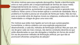 Há vários motivos para essa explosão demográfica. Desde a desinformação
entre os mais pobres até a irresponsabilidade de famílias de classe média.
Independentemente do motivo, o fato é que a população cresce em
progressão geométrica, aumentando os problemas sociais e gerando mais
violência. Países como a China tentam aplicar o controle de natalidade. Mas o
problema é mundial e precisa ser encarado de frente por todos. Não dá mais
para se esconder atrás de dogmas morais ou religiosos, enaltecendo o dom da
maternidade e o milagre de gerar uma nova vida.
Por motivos que estão mais ligados ao lucro do que a preocupações
humanitárias, a ciência colabora com essa explosão populacional
desenvolvendo, a cada dia, métodos de fertilização artificial. Mas por que, em
vez de gerar cada vez mais crianças, não damos condições decentes às que
estão abandonadas ou que são obrigadas a trabalhar em fornos de carvão?
Em vez de promover métodos de fertilização artificial, por que não se
promovem eficientes campanhas de adoção?
 