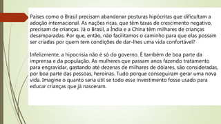 Países como o Brasil precisam abandonar posturas hipócritas que dificultam a
adoção internacional. As nações ricas, que têm taxas de crescimento negativo,
precisam de crianças. Já o Brasil, a Índia e a China têm milhares de crianças
desamparadas. Por que, então, não facilitamos o caminho para que elas possam
ser criadas por quem tem condições de dar-lhes uma vida confortável?
Infelizmente, a hipocrisia não é só do governo. É também de boa parte da
imprensa e da população. As mulheres que passam anos fazendo tratamento
para engravidar, gastando até dezenas de milhares de dólares, são consideradas,
por boa parte das pessoas, heroínas. Tudo porque conseguiram gerar uma nova
vida. Imagine o quanto seria útil se todo esse investimento fosse usado para
educar crianças que já nasceram.
 