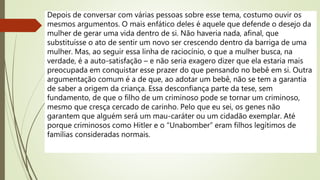Depois de conversar com várias pessoas sobre esse tema, costumo ouvir os
mesmos argumentos. O mais enfático deles é aquele que defende o desejo da
mulher de gerar uma vida dentro de si. Não haveria nada, afinal, que
substituísse o ato de sentir um novo ser crescendo dentro da barriga de uma
mulher. Mas, ao seguir essa linha de raciocínio, o que a mulher busca, na
verdade, é a auto-satisfação – e não seria exagero dizer que ela estaria mais
preocupada em conquistar esse prazer do que pensando no bebê em si. Outra
argumentação comum é a de que, ao adotar um bebê, não se tem a garantia
de saber a origem da criança. Essa desconfiança parte da tese, sem
fundamento, de que o filho de um criminoso pode se tornar um criminoso,
mesmo que cresça cercado de carinho. Pelo que eu sei, os genes não
garantem que alguém será um mau-caráter ou um cidadão exemplar. Até
porque criminosos como Hitler e o “Unabomber” eram filhos legítimos de
famílias consideradas normais.
 