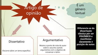 Artigo de
opinião
É um
gênero
textual
Dissertativo
Discorre sobre um tema específico.
Argumentativo
Mostra o ponto de vista do autor
sobre o assunto usando
argumentos com o objetivo de
convencer o leitor.
Diferencia-se da
dissertação
clássica por ser
POLÊMICO e
manifestar
claramente a
posição do autor.
 