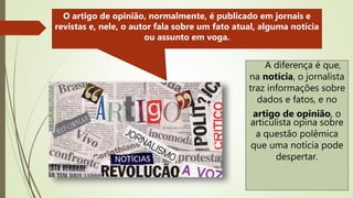 A diferença é que,
na notícia, o jornalista
traz informações sobre
dados e fatos, e no
artigo de opinião, o
articulista opina sobre
a questão polêmica
que uma notícia pode
despertar.
O artigo de opinião, normalmente, é publicado em jornais e
revistas e, nele, o autor fala sobre um fato atual, alguma notícia
ou assunto em voga.
 