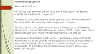 Não merecemos Carnaval
Alexandre Vidal Porto
Nos últimos dias, estive em Denver, Nova York e Washington. Nos Estados
ouvi falar do Brasil mais do que gostaria.
Em todos os canais de notícia, nosso país aparece como referência de ponto
da epidemia de zika. Nos restaurantes, as pessoas comentam.
Sem nos darmos conta, transformamo-nos em ameaça para a saúde global.
falando para o mundo. O Brasil tornou-se território estéril, o país em que não se
pode engravidar. Você, mulher em idade reprodutiva, viria para cá?
Faremos uma Olímpiada no Rio de Janeiro, e a notícia que vemos estampada
mundo afora é a de lixo boiando nas águas pútridas da baía de Guanabara. As
fotos da imundície não são montagem, e os atletas estrangeiros expressam
preocupação. As autoridades brasileiras dizem que a água é segura. Você
e daria um mergulho?
 
