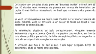 De acordo com pesquisa citada pelo site "Business Insider", o Brasil tem 19
das 50 cidades mais violentas do planeta em termos de homicídios per
capita. É mais fácil ser assassinado no Brasil que na maioria dos países do
mundo.
Se você for homossexual ou negro, suas chances de ter morte violenta são
ainda maiores. Você se arriscaria a vir passar as férias no Brasil e virar
estatística de criminalidade?
As referências elogiosas ao país desapareceram. Ninguém entende
exatamente o que acontece. Quando me pedem para explicar, eu falo de
uma classe política parasitária, de falta de espírito público e vergonha na
cara, de incompetência, arrogância e corrupção.
A sensação que fica é de que o país é um lugar perigoso, berço de
desonestos, onde se morre antes da hora.
 