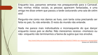 Enquanto isso, passamos semanas nos preaquecendo para o Carnaval.
Nas minhas mídias sociais, as pessoas aparecem fantasiadas, e uma
amiga me disse ontem que passou a tarde costurando uma saia de cetim
azul.
Pergunto-me como nos damos ao luxo, com tanta coisa precisando ser
feita no país. Eu não entendo. O resto do mundo não entende.
Nada me parece mais individualista e inconsequente do que dançar
enquanto nosso país se desfaz. Não merecemos recesso –momesco ou
não– enquanto não terminarmos a faxina da sujeira que nos envolve.
http://www1.folha.uol.com.br/colunas/alexandrevidalporto/2016/02/1736036-nao-merecemos-carnaval.shtml
(Acesso em 18/05/2016)
 