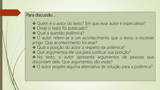 Para discussão…
 Quem é o autor do texto? Em que esse autor é especialista?
 Onde o texto foi publicado?
 Qual a questão polêmica?
 O autor refere-se a um acontecimento que o levou a escrever
artigo. Que acontecimento foi esse?
 Qual a posição do autor a respeito da polêmica?
 Que argumentos ele usa para justificar sua posição?
 No texto, o autor apresenta argumentos de pessoas que
discordam dele. Que argumentos são esses?
 O autor propõe alguma alternativa de solução para a polêmica?
 