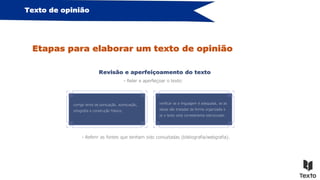 Texto de opinião
Etapas para elaborar um texto de opinião
Revisão e aperfeiçoamento do texto
- Reler e aperfeiçoar o texto:
corrigir erros de pontuação, acentuação,
ortografia e construção frásica;
verificar se a linguagem é adequada, se as
ideias são tratadas de forma organizada e
se o texto está corretamente estruturado.
- Referir as fontes que tenham sido consultadas (bibliografia/webgrafia).
 