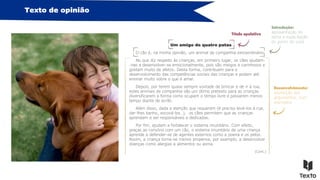 Texto de opinião
Um amigo de quatro patas
O cão é, na minha opinião, um animal de companhia extraordinário.
No que diz respeito às crianças, em primeiro lugar, os cães ajudam-
-nas a desenvolver-se emocionalmente, pois são meigos e carinhosos e
gostam muito de afetos. Desta forma, contribuem para o
desenvolvimento das competências sociais das crianças e podem até
ensinar muito sobre o que é amar.
Depois, por terem quase sempre vontade de brincar e de ir à rua,
estes animais de companhia são um ótimo pretexto para as crianças
diversificarem a forma como ocupam o tempo livre e passarem menos
tempo diante de ecrãs.
Além disso, dada a atenção que requerem (é preciso levá-los à rua,
dar-lhes banho, escová-los…), os cães permitem que as crianças
aprendam a ser responsáveis e dedicadas.
Por fim, ajudam a fortalecer o sistema imunitário. Com efeito,
graças ao convívio com um cão, o sistema imunitário de uma criança
aprende a defender-se de agentes externos como a poeira e os pelos.
Assim, a criança torna-se menos propensa, por exemplo, a desenvolver
doenças como alergias a alimentos ou asma.
(Cont.)
Título apelativo
Introdução:
apresentação do
tema e explicitação
do ponto de vista
Desenvolvimento:
exposição dos
argumentos, com
exemplos
 