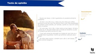 Texto de opinião
Quanto aos idosos, o cão é igualmente um excelente animal de
companhia.
Ao levar o seu cão à rua, o idoso cria uma rotina que confere
estrutura ao seu dia-a-dia, faz exercício físico e tem mais possibilidade
de conhecer outras pessoas, por exemplo, quando se cruza com outros
idosos no parque.
Por outro lado, com o cão, o idoso sente-se mais seguro. De facto,
o ladrar de um cão pode alertar para a entrada de estranhos ou para
um acidente que tenha ocorrido em casa.
E que outro animal de estimação nos recebe em casa como se a
saudade fosse insuportável, mesmo que tenhamos saído por pouco
tempo?
Por todos estes motivos, considero que o cão é, sem dúvida, o
melhor animal companhia.
Conclusão:
reforço da perspetiva
defendida
Desenvolvimento:
exposição dos
argumentos, com
exemplos
 