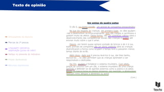 Texto de opinião
Articuladores do discurso
Marcas da 1ª pessoa
Frases declarativas
Linguagem valorativa,
adjetivação (juízos de valor)
Verbos no presente do indicativo
Um amigo de quatro patas
O cão é, na minha opinião, um animal de companhia extraordinário.
No que diz respeito às crianças, em primeiro lugar, os cães ajudam-
-nas a desenvolver-se emocionalmente, pois são meigos e carinhosos e
gostam muito de afetos. Desta forma, são um contributo valioso para o
desenvolvimento das competências sociais das crianças e podem até
ensinar muito sobre o que é amar.
Depois, por terem quase sempre vontade de brincar e de ir à rua,
estes animais de companhia são um ótimo pretexto para as crianças
diversificarem a forma como ocupam o tempo livre e passarem menos
tempo diante de ecrãs.
Além disso, dado que é preciso levá-los à rua, dar-lhes banho,
escová-los…, os cães permitem que as crianças aprendam a ser
responsáveis e dedicadas.
Por fim, ajudam a fortalecer o sistema imunitário. Com efeito,
graças ao convívio com um cão, o sistema imunitário de uma criança
aprende a defender-se de agentes externos como a poeira e os pelos.
Assim, a criança torna-se menos propensa, por exemplo, a desenvolver
doenças como alergias a alimentos ou asma.
(Cont.)
Recursos expressivos
 