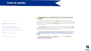 Texto de opinião
Articuladores do discurso
Marcas da 1ª pessoa
Frases declarativas
Linguagem valorativa,
adjetivação (juízos de valor)
Verbos no presente do indicativo
Quanto aos idosos, o cão é igualmente um magnífico animal de
companhia.
Ao levar o seu cão à rua, o idoso cria uma rotina que confere
estrutura ao seu dia-a-dia, faz exercício físico e tem mais possibilidade
de conhecer outras pessoas, por exemplo quando se cruza com outros
idosos no parque.
Por outro lado, com o cão, o idoso sente-se mais seguro. De facto,
o ladrar de um cão pode alertar para a entrada de estranhos ou para
um acidente que tenha ocorrido em casa.
E que outro animal de estimação nos recebe em casa como se a
saudade fosse insuportável, mesmo que tenhamos saído por pouco
tempo?
Por todos estes motivos, considero que o cão é, sem dúvida,
o melhor animal companhia.
Recursos expressivos
 