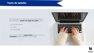Texto de opinião
O texto/artigo de opinião é um texto argumentativo
que apresenta o ponto de vista do autor sobre:
- um acontecimento;
- um tema;
- uma afirmação…
Nele, o autor recorre a argumentos (razões, provas) e a
exemplos para fundamentar a sua posição.
 