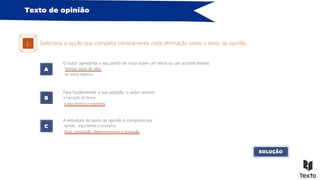 Texto de opinião
Seleciona a opção que completa corretamente cada afirmação sobre o texto de opinião.
1.
A
O autor apresenta o seu ponto de vista sobre um tema ou um acontecimento
B
C
Para fundamentar a sua posição, o autor recorre
A estrutura do texto de opinião é composta por
à narração de factos.
fazendo juízos de valor.
opinião, argumentos e exemplos.
de forma objetiva.
a argumentos e exemplos.
título, introdução, desenvolvimento e conclusão.
SOLUÇÃO
 