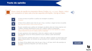 Texto de opinião
Ouve o texto de opinião do empresário Álvaro Covões [TSF, 11.07.2019]. Depois, indica
se é verdadeira ou falsa cada uma das seguintes afirmações. Corrige as falsas.
2.
A
O tema do texto de opinião é a política de reciclagem do plástico.
B
C
D
E
A frase «O teu plástico polui mais do que o meu.» constitui o slogan do texto de opinião.
O autor considera que a política de reciclagem do plástico deve ser menos rigorosa com
o plástico utilizado diariamente do que com o plástico usado na restauração.
O autor apresenta como argumento o facto de o plástico usado na restauração
(de utilização única) ser menos poluente do que o plástico usado diariamente.
Outro argumento utilizado pelo autor é o facto de o plástico utilizado na restauração estar
ligado à saúde pública, ao contrário do que acontece com o plástico usado no quotidiano.
F
As frases «O teu plástico polui mais do que o meu.» e «E esta, hein?» são exemplos da
linguagem expressiva frequente num texto de opinião.
SOLUÇÃO
Falsa. Esta frase constitui o título do texto de opinião.
Verdadeira.
Falsa. O autor considera que a política de reciclagem do plástico deve ser mais rigorosa com o plástico
utilizado diariamente do que com o plástico usado na restauração.
Verdadeira.
Verdadeira.
Verdadeira.
 