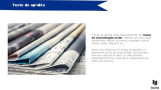 Texto de opinião
O texto de opinião surge frequentemente nos meios
de comunicação social, tratando um vasto leque
de domínios: política, economia, sociedade, cultura,
ciência, saúde, desporto, etc.
Neste caso, denomina-se «artigo de opinião» e é
geralmente escrito por especialistas, que procuram
informar e esclarecer sobre um dado assunto,
apresentando factos e expondo a interpretação que
fazem dos mesmos.
 