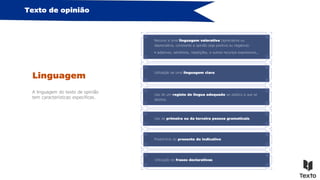 Texto de opinião
Linguagem
A linguagem do texto de opinião
tem características específicas.
Recurso a uma linguagem valorativa (apreciativa ou
depreciativa, consoante a opinião seja positiva ou negativa):
• adjetivos, advérbios, repetições, e outros recursos expressivos,…
Utilização de uma linguagem clara.
Uso de um registo de língua adequado ao público a que se
destina.
Uso da primeira ou da terceira pessoa gramaticais.
Predomínio do presente do indicativo.
Utilização de frases declarativas.
 