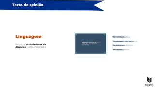 Texto de opinião
Linguagem
Recurso a articuladores do
discurso, por exemplo, para:
exprimir a opinião
Na minha perspetiva, …
No meu ponto de vista, …
Considero que…
A meu ver, …
ordenar as sequências
do texto
Primeiramente, …
Por um lado, … Por outro,…
Por fim, …
Em seguida, …
introduzir exemplos
em particular, …
…, entre outros exemplos.
nomeadamente…
É o caso de …
reforçar uma ideia
Com efeito, …
Efetivamente, …
Repare-se que …
De facto, …
resumir ideias
Em suma, …
Em síntese, …
Resumindo, …
Em poucas palavras, …
concluir o texto
Para concluir, …
Terminando o meu raciocínio, …
Por todos estes motivos, …
Para finalizar, …
 