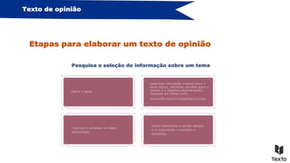 Definir claramente a opinião pessoal
e os argumentos e exemplos a
apresentar.
Organizar e comparar os dados
selecionados.
Texto de opinião
Etapas para elaborar um texto de opinião
Pesquisa e seleção de informação sobre um tema
Organizar e comparar os dados selecionados.
Selecionar informação credível sobre o
tema (factos, diferentes opiniões sobre o
mesmo e a respetiva argumentação).
Pesquisar em fontes como:
Jornais/Revistas/Enciclopédias/Youtube…
Definir o tema.
 