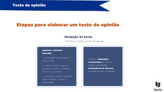 Texto de opinião
Etapas para elaborar um texto de opinião
Redação do texto
- Planificar e redigir o texto de opinião:
seguindo a estrutura
tripartida
– na introdução, referir o tema e o
ponto de vista;
- no desenvolvimento, expor os
argumentos (razões) e justificá-los
com recurso a exemplos;
- na conclusão, reforçar a perspetiva
pessoal defendida / resumir a
argumentação.
utilizando a linguagem
característica do texto de
opinião, nomeadamente
articuladores do discurso
na ligação de frases e parágrafos.
 