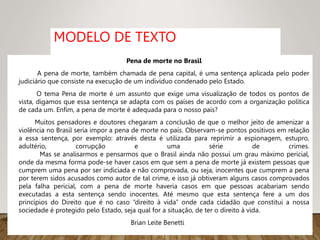 MODELO DE TEXTO
Pena de morte no Brasil
A pena de morte, também chamada de pena capital, é uma sentença aplicada pelo poder
judiciário que consiste na execução de um indivíduo condenado pelo Estado.
O tema Pena de morte é um assunto que exige uma visualização de todos os pontos de
vista, digamos que essa sentença se adapta com os países de acordo com a organização política
de cada um. Enfim, a pena de morte é adequada para o nosso país?
Muitos pensadores e doutores chegaram a conclusão de que o melhor jeito de amenizar a
violência no Brasil seria impor a pena de morte no país. Observam-se pontos positivos em relação
a essa sentença, por exemplo: através desta é utilizada para reprimir a espionagem, estupro,
adultério, corrupção e uma série de crimes.
Mas se analisarmos e pensarmos que o Brasil ainda não possui um grau máximo pericial,
onde da mesma forma pode-se haver casos em que sem a pena de morte já existem pessoas que
cumprem uma pena por ser indiciada e não comprovada, ou seja, inocentes que cumprem a pena
por terem sidos acusados como autor de tal crime, e isso já obtiveram alguns casos comprovados
pela falha pericial, com a pena de morte haveria casos em que pessoas acabariam sendo
executadas a esta sentença sendo inocentes. Até mesmo que esta sentença fere a um dos
princípios do Direito que é no caso “direito à vida” onde cada cidadão que constitui a nossa
sociedade é protegido pelo Estado, seja qual for a situação, de ter o direito à vida.
Brian Leite Benetti
 