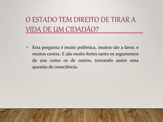 O ESTADO TEM DIREITO DE TIRAR A
VIDA DE UM CIDADÃO?
• Esta pergunta é muito polêmica, muitos são a favor, e
muitos contra. E são muito fortes tanto os argumentos
de uns como os de outros, tornando assim uma
questão de consciência.
 