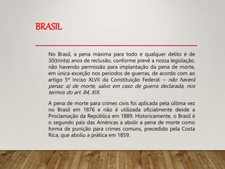 BRASIL
No Brasil, a pena máxima para todo e qualquer delito é de
30(trinta) anos de reclusão, conforme prevê a nossa legislação,
não havendo permissão para implantação da pena de morte,
em única exceção nos períodos de guerras, de acordo com ao
artigo 5º Inciso XLVII da Constituição Federal: – não haverá
penas: a) de morte, salvo em caso de guerra declarada, nos
termos do art. 84, XIX.
A pena de morte para crimes civis foi aplicada pela última vez
no Brasil em 1876 e não é utilizada oficialmente desde a
Proclamação da República em 1889. Historicamente, o Brasil é
o segundo país das Américas a abolir a pena de morte como
forma de punição para crimes comuns, precedido pela Costa
Rica, que aboliu a prática em 1859.
 