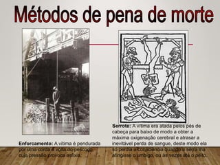 Enforcamento: A vítima é pendurada
por uma corda à volta do pescoço,
cuja pressão provoca asfixia.
Serrote: A vítima era atada pelos pés de
cabeça para baixo de modo a obter a
máxima oxigenação cerebral e atrasar a
inevitável perda de sangue, deste modo ela
só perdia a consciência quando a serra lha
atingisse o umbigo, ou às vezes até o peito.
 
