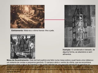 Esfolamento: Mata-se a vítima tirando -lhe a pele.
Inanição: O condenado é deixado, de
alguma forma, ao abandono e sem
alimentos.
Mesa de Esventramento: Este terrível suplício era feito numa mesa sobre a qual havia uma roldana e
um sistema de cordas e pequenos ganchos. O carrasco abria o ventre da vítima, que se encontrava
amarrada sobre a tábua de maneira a não poder debater-se, em seguida introduzia os ganchos na
abertura prendendo-os firmemente às entranhas do condenado. Ao manipular a roldana, as entranhas
da vítima eram lentamente puxadas para fora, com ela ainda viva. Esta agonia podia prolongar-se por
horas e até dias.
 
