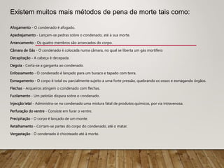 Afogamento - O condenado é afogado.
Apedrejamento - Lançam-se pedras sobre o condenado, até à sua morte.
Arrancamento - Os quatro membros são arrancados do corpo.
Câmara de Gás - O condenado é colocada numa câmara, no qual se liberta um gás mortífero
Decapitação - A cabeça é decepada.
Degola - Corta-se a garganta ao condenado.
Enfossamento - O condenado é lançado para um buraco e tapado com terra.
Esmagamento - O corpo é total ou parcialmente sujeito a uma forte pressão, quebrando os ossos e esmagando órgãos.
Flechas - Arqueiros atingem o condenado com flechas.
Fuzilamento - Um pelotão dispara sobre o condenado.
Injecção letal - Administra-se no condenado uma mistura fatal de produtos químicos, por via intravenosa.
Perfuração do ventre - Consiste em furar o ventre.
Precipitação - O corpo é lançado de um monte.
Retalhamento - Cortam-se partes do corpo do condenado, até o matar.
Vergastação - O condenado é chicoteado até à morte.
Existem muitos mais métodos de pena de morte tais como:
 