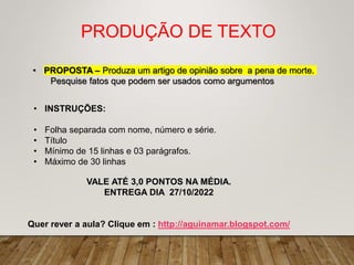 PRODUÇÃO DE TEXTO
• PROPOSTA – Produza um artigo de opinião sobre a pena de morte.
Pesquise fatos que podem ser usados como argumentos
• INSTRUÇÕES:
• Folha separada com nome, número e série.
• Título
• Mínimo de 15 linhas e 03 parágrafos.
• Máximo de 30 linhas
VALE ATÉ 3,0 PONTOS NA MÉDIA.
ENTREGA DIA 27/10/2022
Quer rever a aula? Clique em : http://aguinamar.blogspot.com/
 