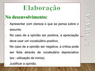 No desenvolvimento:
 Apresentar com clareza o que se pensa sobre o
assunto;
 No caso de a opinião ser positiva, a apreciação
deve usar um vocabulário positivo;
 No caso de a opinião ser negativa, a crítica pode
ser feita através de vocabulário depreciativo
(ex.: utilização de ironia);
 Justificar a opinião.
 