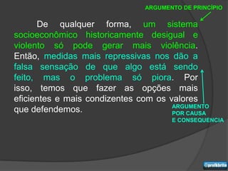 ARGUMENTO DE PRINCÍPIO


      De qualquer forma, um sistema
socioeconômico historicamente desigual e
violento só pode gerar mais violência.
Então, medidas mais repressivas nos dão a
falsa sensação de que algo está sendo
feito, mas o problema só piora. Por
isso, temos que fazer as opções mais
eficientes e mais condizentes com os valores
                                      ARGUMENTO
que defendemos.                       POR CAUSA
                                      E CONSEQUENCIA
 